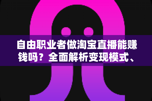 自由职业者做淘宝直播能赚钱吗？全面解析变现模式、实战技巧与避坑指南