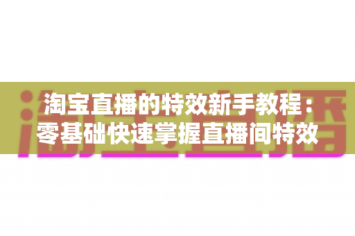 淘宝直播的特效新手教程:零基础快速掌握直播间特效玩法,打造高转化带货直播 淘宝直播的特效新手教程:零基础快速掌握直播间特效玩法,打造高转化带货直播