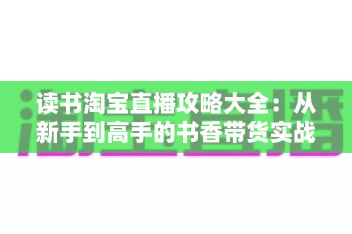 读书淘宝直播攻略大全:从新手到高手的书香带货实战指南 读书淘宝直播攻略大全:从新手到高手的书香带货实战指南