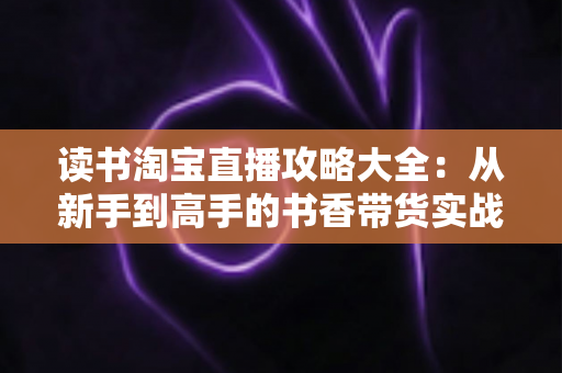 读书淘宝直播攻略大全：从新手到高手的书香带货实战指南