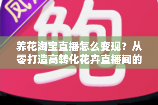 养花淘宝直播怎么变现?从零打造高转化花卉直播间的全流程实战指南 养花淘宝直播怎么变现?从零打造高转化花卉直播间的全流程实战指南