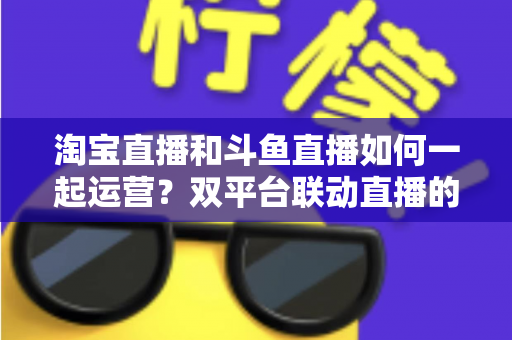 淘宝直播和斗鱼直播如何一起运营?双平台联动直播的实战运营指南 淘宝直播和斗鱼直播如何一起运营?双平台联动直播的实战运营指南