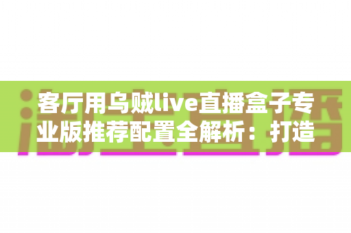 客厅用乌贼live直播盒子专业版推荐配置全解析：打造流畅高清家庭影音中枢的不二之选