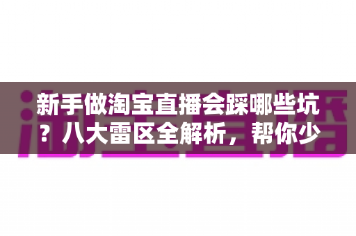 新手做淘宝直播会踩哪些坑？八大雷区全解析，帮你少走弯路快速上手