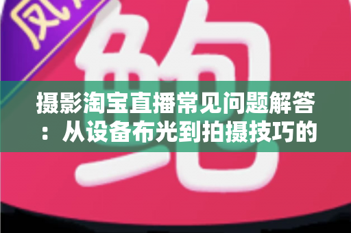 摄影淘宝直播常见问题解答:从设备布光到拍摄技巧的一站式实战指南 摄影淘宝直播常见问题解答:从设备布光到拍摄技巧的一站式实战指南