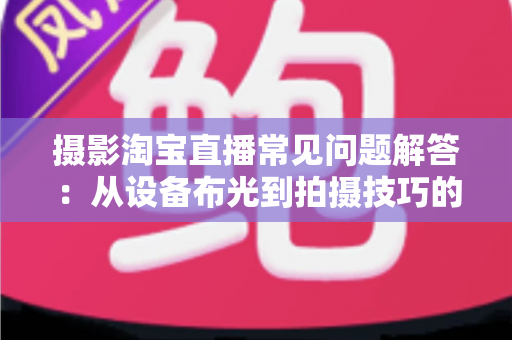 摄影淘宝直播常见问题解答:从设备布光到拍摄技巧的一站式实战指南 摄影淘宝直播常见问题解答:从设备布光到拍摄技巧的一站式实战指南