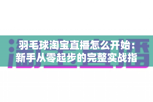 羽毛球淘宝直播怎么开始:新手从零起步的完整实战指南 羽毛球淘宝直播怎么开始:新手从零起步的完整实战指南