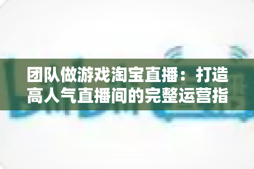 团队做游戏淘宝直播:打造高人气直播间的完整运营指南与实战策略 团队做游戏淘宝直播:打造高人气直播间的完整运营指南与实战策略