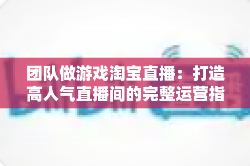 团队做游戏淘宝直播:打造高人气直播间的完整运营指南与实战策略 团队做游戏淘宝直播:打造高人气直播间的完整运营指南与实战策略