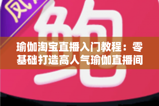 瑜伽淘宝直播入门教程：零基础打造高人气瑜伽直播间的完整指南