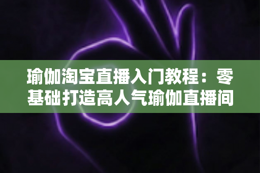 瑜伽淘宝直播入门教程：零基础打造高人气瑜伽直播间的完整指南