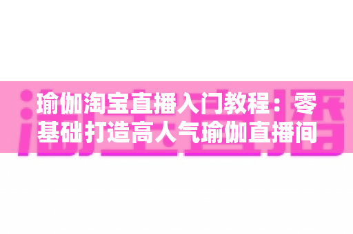 瑜伽淘宝直播入门教程：零基础打造高人气瑜伽直播间的完整指南