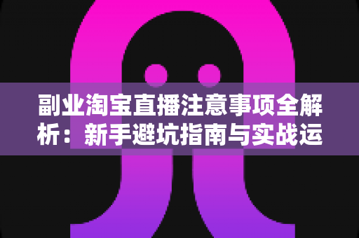 副业淘宝直播注意事项全解析：新手避坑指南与实战运营技巧一网打尽