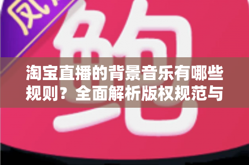 淘宝直播的背景音乐有哪些规则？全面解析版权规范与合规使用指南