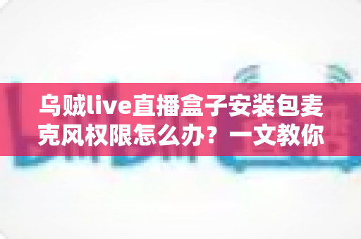 乌贼live直播盒子安装包麦克风权限怎么办?一文教你彻底解决麦克风权限问题的实用指南 乌贼live直播盒子安装包麦克风权限怎么办?一文教你彻底解决麦克风权限问题的实用指南