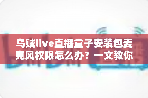 乌贼live直播盒子安装包麦克风权限怎么办？一文教你彻底解决麦克风权限问题的实用指南