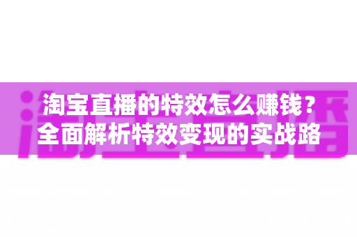 淘宝直播的特效怎么赚钱？全面解析特效变现的实战路径与运营技巧