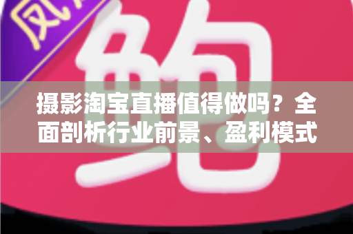 摄影淘宝直播值得做吗？全面剖析行业前景、盈利模式与实操攻略，助你理性决策少走弯路