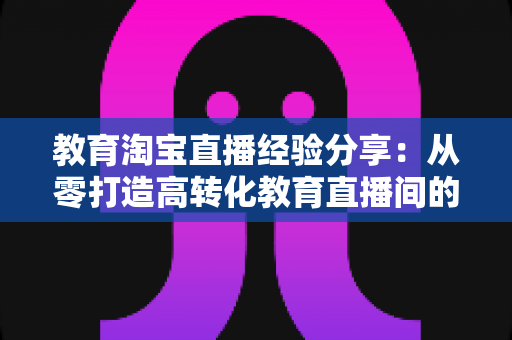 教育淘宝直播经验分享：从零打造高转化教育直播间的全流程实战指南