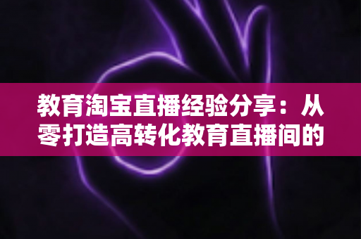 教育淘宝直播经验分享：从零打造高转化教育直播间的全流程实战指南