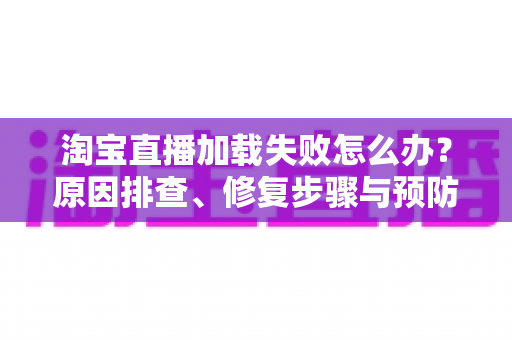 淘宝直播加载失败怎么办？原因排查、修复步骤与预防技巧全解析