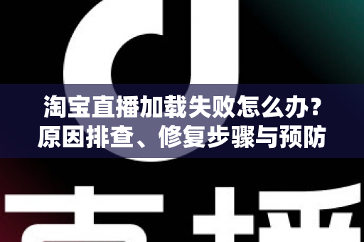 淘宝直播加载失败怎么办？原因排查、修复步骤与预防技巧全解析