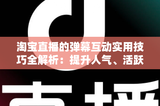 淘宝直播的弹幕互动实用技巧全解析:提升人气、活跃气氛与促进转化的实战指南 淘宝直播的弹幕互动实用技巧全解析:提升人气、活跃气氛与促进转化的实战指南