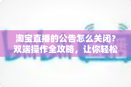 淘宝直播的公告怎么关闭？双端操作全攻略，让你轻松管理直播间公告设置
