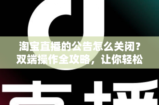 淘宝直播的公告怎么关闭？双端操作全攻略，让你轻松管理直播间公告设置