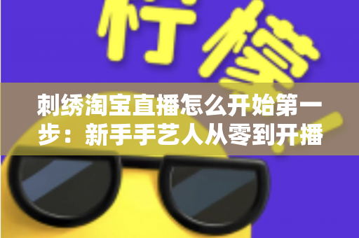 刺绣淘宝直播怎么开始第一步：新手手艺人从零到开播的完整实操指南