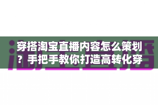 穿搭淘宝直播内容怎么策划?手把手教你打造高转化穿搭直播的完整方案 穿搭淘宝直播内容怎么策划?手把手教你打造高转化穿搭直播的完整方案