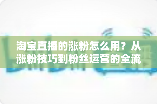 淘宝直播的涨粉怎么用?从涨粉技巧到粉丝运营的全流程实战指南 淘宝直播的涨粉怎么用?从涨粉技巧到粉丝运营的全流程实战指南