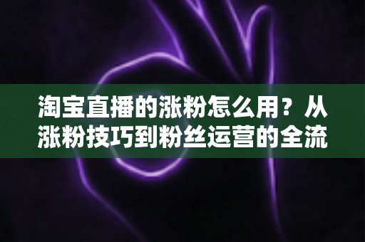 淘宝直播的涨粉怎么用?从涨粉技巧到粉丝运营的全流程实战指南 淘宝直播的涨粉怎么用?从涨粉技巧到粉丝运营的全流程实战指南