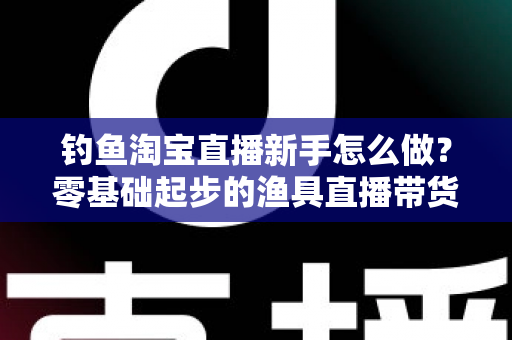 钓鱼淘宝直播新手怎么做？零基础起步的渔具直播带货全攻略