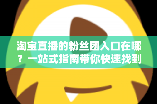 淘宝直播的粉丝团入口在哪？一站式指南带你快速找到加入通道，解锁专属福利与互动特权