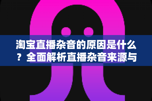淘宝直播杂音的原因是什么?全面解析直播杂音来源与高效解决方法 淘宝直播杂音的原因是什么?全面解析直播杂音来源与高效解决方法