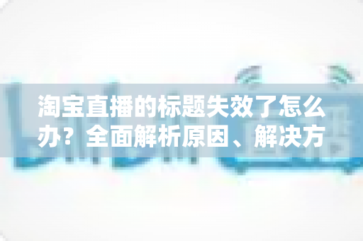 淘宝直播的标题失效了怎么办?全面解析原因、解决方案与实用优化技巧 淘宝直播的标题失效了怎么办?全面解析原因、解决方案与实用优化技巧