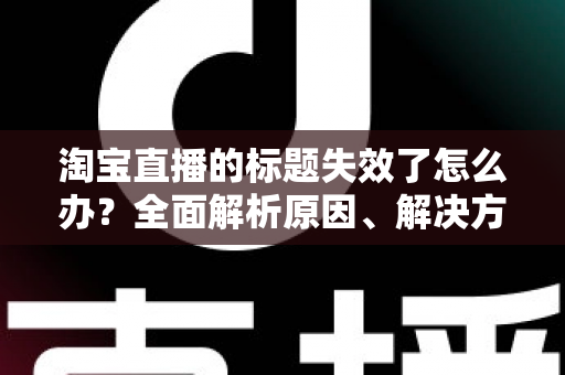 淘宝直播的标题失效了怎么办?全面解析原因、解决方案与实用优化技巧 淘宝直播的标题失效了怎么办?全面解析原因、解决方案与实用优化技巧