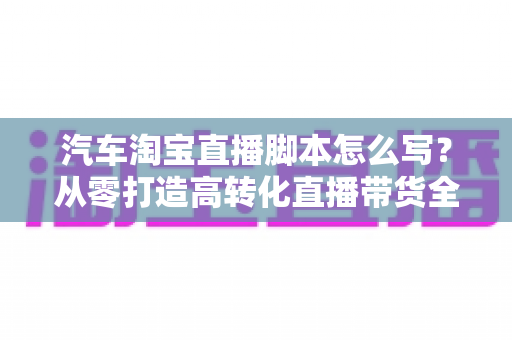 汽车淘宝直播脚本怎么写？从零打造高转化直播带货全流程攻略