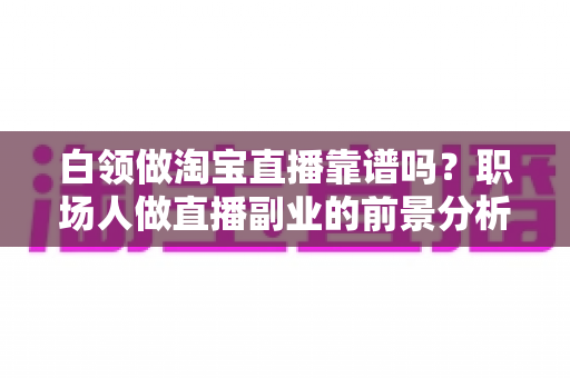 白领做淘宝直播靠谱吗？职场人做直播副业的前景分析与实用避坑指南