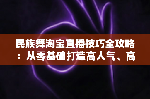 民族舞淘宝直播技巧全攻略:从零基础打造高人气、高转化舞蹈直播间的实战秘籍 民族舞淘宝直播技巧全攻略:从零基础打造高人气、高转化舞蹈直播间的实战秘籍