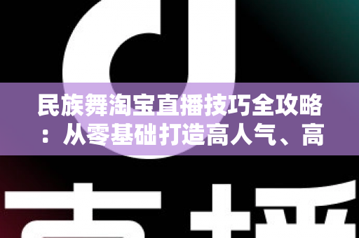 民族舞淘宝直播技巧全攻略:从零基础打造高人气、高转化舞蹈直播间的实战秘籍 民族舞淘宝直播技巧全攻略:从零基础打造高人气、高转化舞蹈直播间的实战秘籍