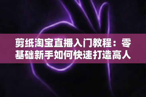 剪纸淘宝直播入门教程:零基础新手如何快速打造高人气非遗手工直播间 剪纸淘宝直播入门教程:零基础新手如何快速打造高人气非遗手工直播间