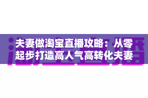 夫妻做淘宝直播攻略：从零起步打造高人气高转化夫妻档直播间的实战指南