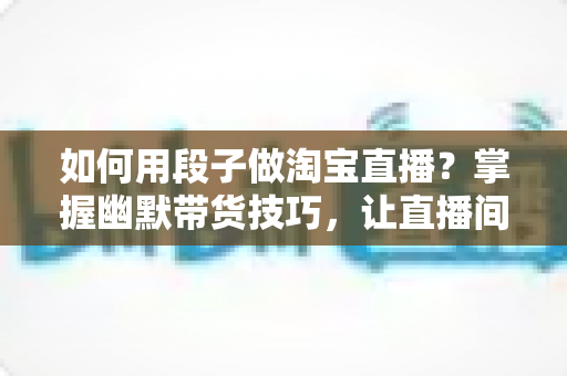 如何用段子做淘宝直播？掌握幽默带货技巧，让直播间人气与销量双丰收的实用指南