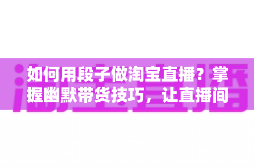 如何用段子做淘宝直播？掌握幽默带货技巧，让直播间人气与销量双丰收的实用指南