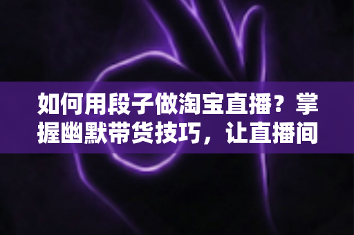 如何用段子做淘宝直播？掌握幽默带货技巧，让直播间人气与销量双丰收的实用指南