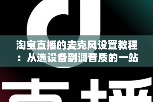 淘宝直播的麦克风设置教程：从选设备到调音质的一站式实战指南
