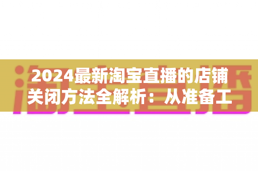 2024最新淘宝直播的店铺关闭方法全解析:从准备工作到正式注销的完整操作指南 2024最新淘宝直播的店铺关闭方法全解析:从准备工作到正式注销的完整操作指南