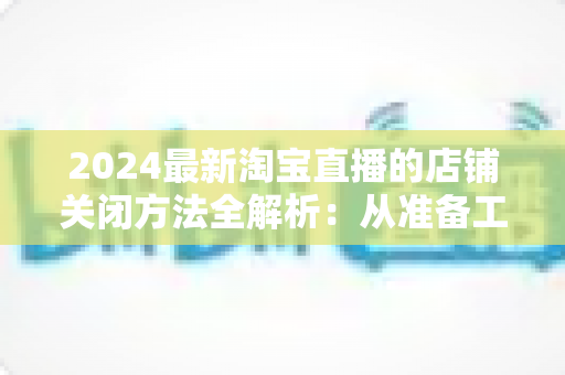 2024最新淘宝直播的店铺关闭方法全解析：从准备工作到正式注销的完整操作指南